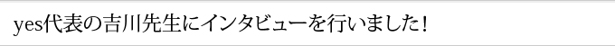 yes代表の吉川先生にインタビューを行いました！